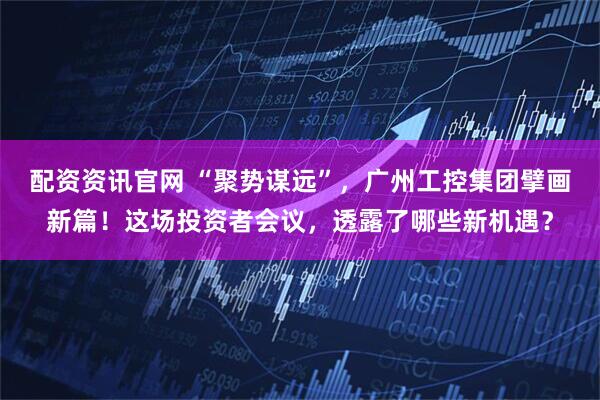 配资资讯官网 “聚势谋远”，广州工控集团擘画新篇！这场投资者会议，透露了哪些新机遇？