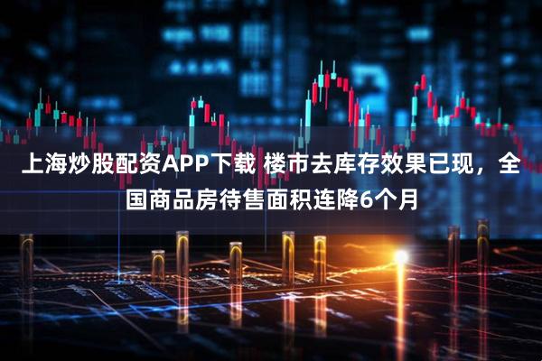 上海炒股配资APP下载 楼市去库存效果已现，全国商品房待售面积连降6个月