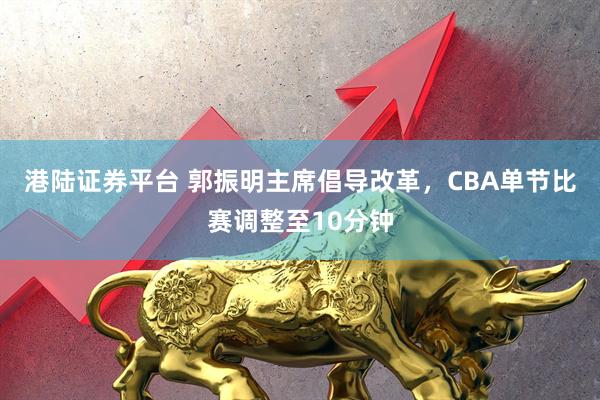 港陆证券平台 郭振明主席倡导改革，CBA单节比赛调整至10分钟