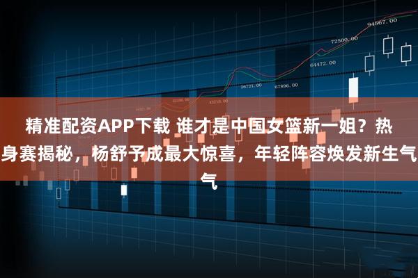 精准配资APP下载 谁才是中国女篮新一姐？热身赛揭秘，杨舒予成最大惊喜，年轻阵容焕发新生气