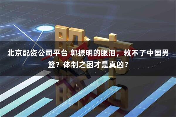 北京配资公司平台 郭振明的眼泪，救不了中国男篮？体制之困才是真凶？