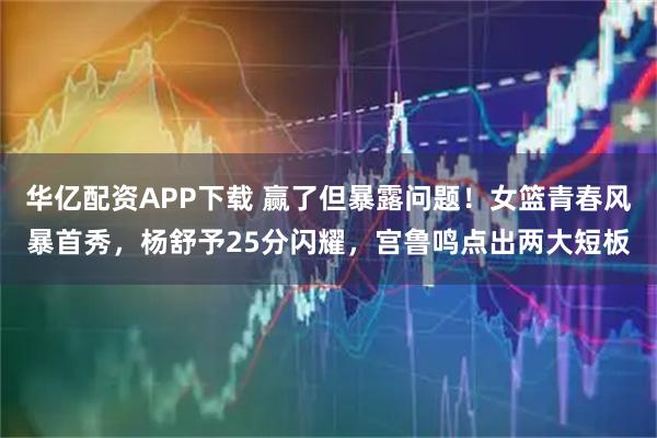 华亿配资APP下载 赢了但暴露问题！女篮青春风暴首秀，杨舒予25分闪耀，宫鲁鸣点出两大短板