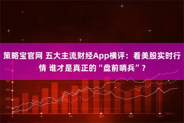 策略宝官网 五大主流财经App横评：看美股实时行情 谁才是真正的“盘前哨兵”？