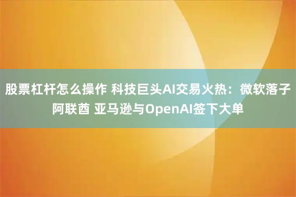 股票杠杆怎么操作 科技巨头AI交易火热：微软落子阿联酋 亚马逊与OpenAI签下大单