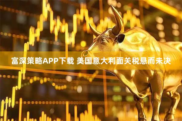富深策略APP下载 美国意大利面关税悬而未决