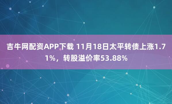 吉牛网配资APP下载 11月18日太平转债上涨1.71%，转股溢价率53.88%