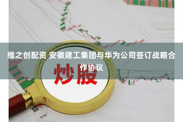 维之创配资 安徽建工集团与华为公司签订战略合作协议