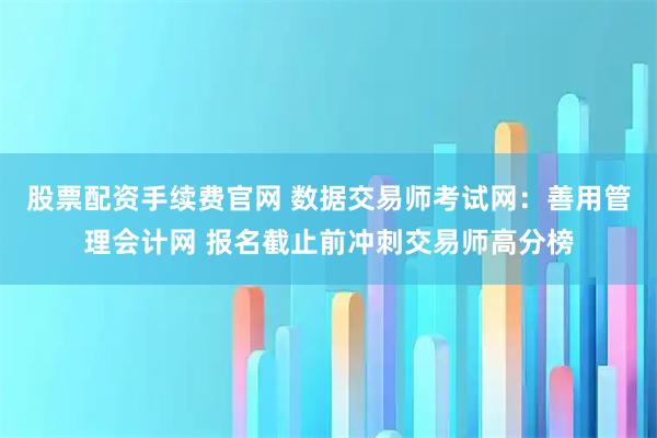 股票配资手续费官网 数据交易师考试网：善用管理会计网 报名截止前冲刺交易师高分榜
