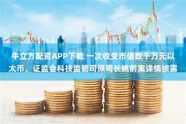 牛立方配资APP下载 一次收受市值数千万元以太币，证监会科技监管司原司长姚前案详情披露