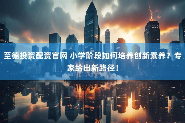 至德投资配资官网 小学阶段如何培养创新素养？专家给出新路径！