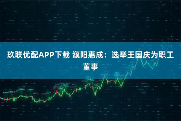 玖联优配APP下载 濮阳惠成：选举王国庆为职工董事