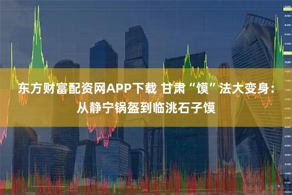 东方财富配资网APP下载 甘肃“馍”法大变身：从静宁锅盔到临洮石子馍