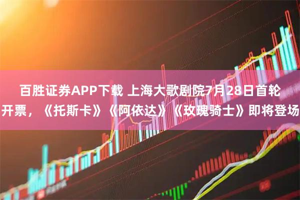 百胜证券APP下载 上海大歌剧院7月28日首轮开票，《托斯卡》《阿依达》《玫瑰骑士》即将登场