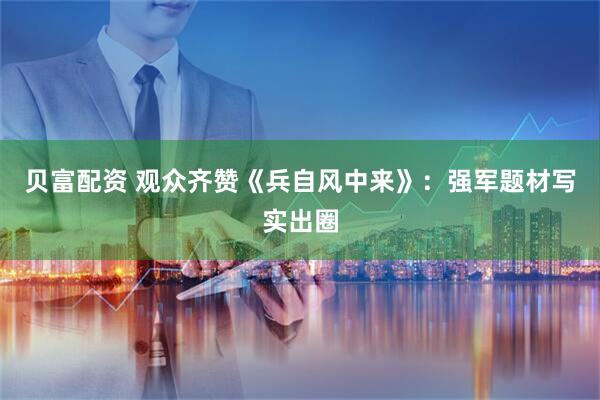 贝富配资 观众齐赞《兵自风中来》：强军题材写实出圈