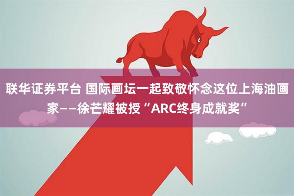联华证券平台 国际画坛一起致敬怀念这位上海油画家——徐芒耀被授“ARC终身成就奖”