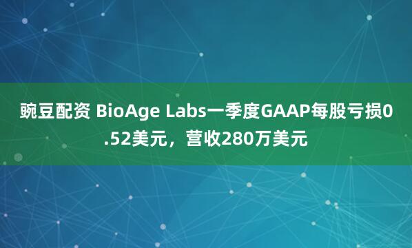 豌豆配资 BioAge Labs一季度GAAP每股亏损0.52美元，营收280万美元