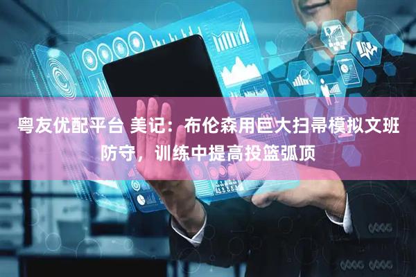 粤友优配平台 美记：布伦森用巨大扫帚模拟文班防守，训练中提高投篮弧顶